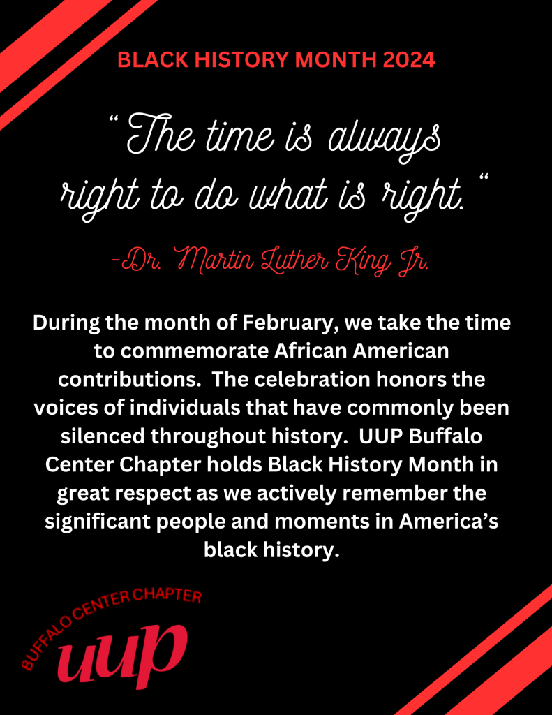 Black History Month 2024 
During the month of February, we take the time to commemorate African American contributions.  The celebration honors the voices of individuals that have commonly been silenced throughout history.  UUP Buffalo Center Chapter holds Black History Month in great respect as we actively remember the significant people and moments in America’s black history.