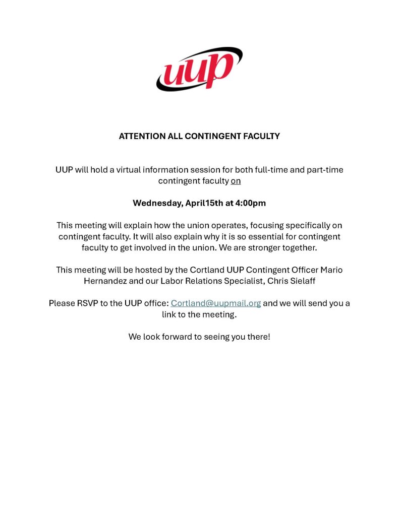 UUP
Attention all contingent faculty
UUP will hold a virtual information session
for both full-time and part-time contingent faculty
on Wednesday, April 15 at 4:00pm
This meeting will explain how the union operates, focusing
specifically, on contingent faculty.  It will also explain why
it is so essential for contingent faculty to get involved in the union.
We are stronger together.
This meeting will be hosted by the Cortland UUP Contingent Officer,
Mario Hernandez and our Labor Relations Specialist, Chris Sielaff
Please RSVP to the UUP office: Cortland@uupmail.org and we will
send you a link to the meeting.
We look forward to seeing you there.