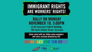 Immigrant Rights are Workers' RIght! Rally on Monday November 10, 5:00PM at the Syracuse Federal Building, 100 South Clinton Street, Syracuse Come stand with our fellow union members who were recently detained by ICE. Bring Alex and Yan Home! Sponsored by UUP CSEA Greater Syracuse Labor Council